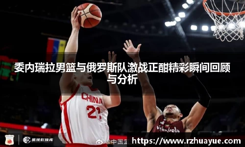 委内瑞拉男篮与俄罗斯队激战正酣精彩瞬间回顾与分析