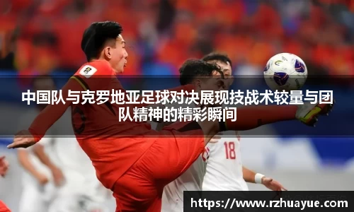 中国队与克罗地亚足球对决展现技战术较量与团队精神的精彩瞬间